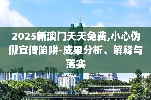 2025新澳門天天免費,小心偽假宣傳陷阱-成果分析、解釋與落實