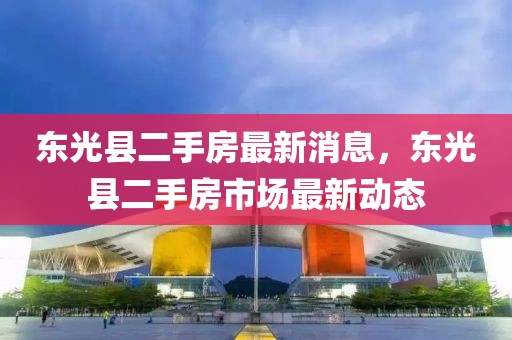 東光縣二手房最新消息，東光縣二手房市場最新動態