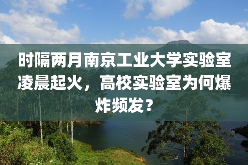 時(shí)隔兩月南京工業(yè)大學(xué)實(shí)驗(yàn)室凌晨起火，高校實(shí)驗(yàn)室為何爆炸頻發(fā)？