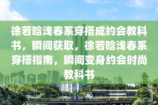 徐若晗淺春系穿搭成約會教科書，瞬間獲取，徐若晗淺春系穿搭指南，瞬間變身約會時尚教科書