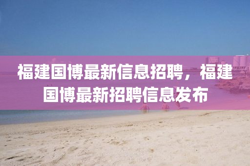福建國(guó)博最新信息招聘，福建國(guó)博最新招聘信息發(fā)布