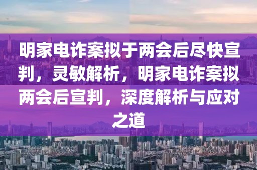 明家電詐案擬于兩會(huì)后盡快宣判，靈敏解析，明家電詐案擬兩會(huì)后宣判，深度解析與應(yīng)對(duì)之道