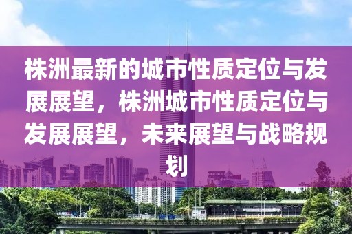 株洲最新的城市性質(zhì)定位與發(fā)展展望，株洲城市性質(zhì)定位與發(fā)展展望，未來展望與戰(zhàn)略規(guī)劃