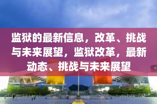 監獄的最新信息，改革、挑戰與未來展望，監獄改革，最新動態、挑戰與未來展望