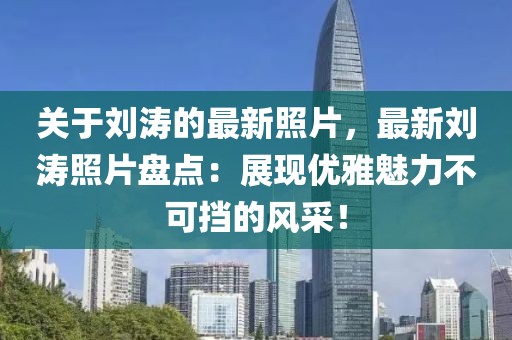關(guān)于劉濤的最新照片，最新劉濤照片盤點：展現(xiàn)優(yōu)雅魅力不可擋的風(fēng)采！