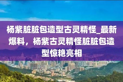 楊紫臟臟包造型古靈精怪_最新爆料，楊紫古靈精怪臟臟包造型驚艷亮相