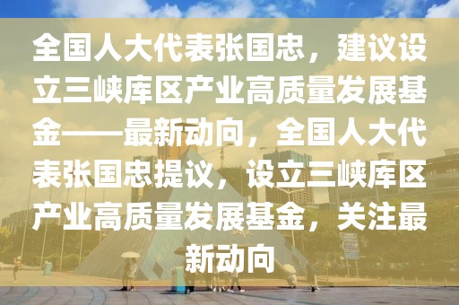 全國人大代表張國忠，建議設立三峽庫區產業高質量發展基金——最新動向，全國人大代表張國忠提議，設立三峽庫區產業高質量發展基金，關注最新動向