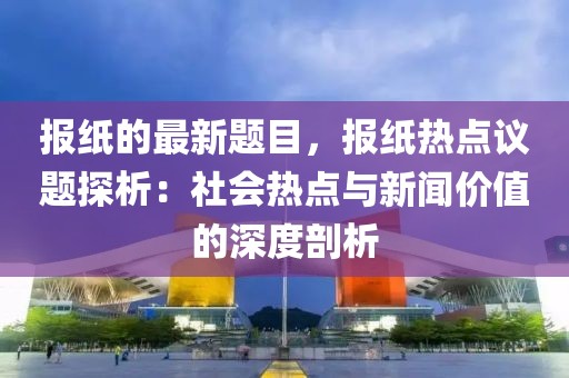 報紙的最新題目，報紙熱點議題探析：社會熱點與新聞價值的深度剖析