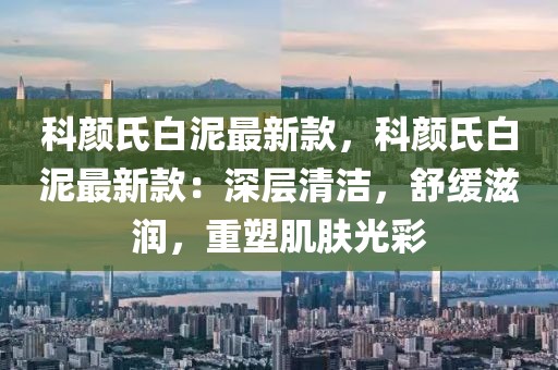 科顏氏白泥最新款，科顏氏白泥最新款：深層清潔，舒緩滋潤(rùn)，重塑肌膚光彩