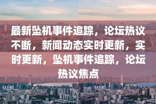 最新墜機事件追蹤，論壇熱議不斷，新聞動態實時更新，實時更新，墜機事件追蹤，論壇熱議焦點