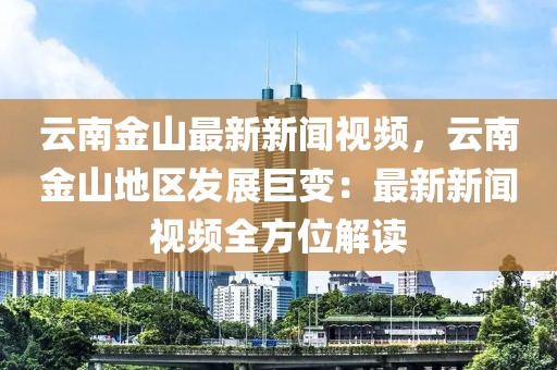 云南金山最新新聞視頻，云南金山地區(qū)發(fā)展巨變：最新新聞視頻全方位解讀
