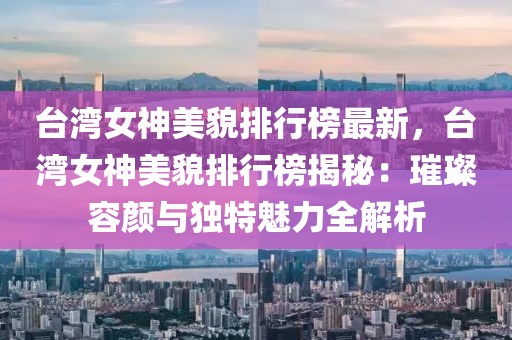 臺灣女神美貌排行榜最新，臺灣女神美貌排行榜揭秘：璀璨容顏與獨特魅力全解析