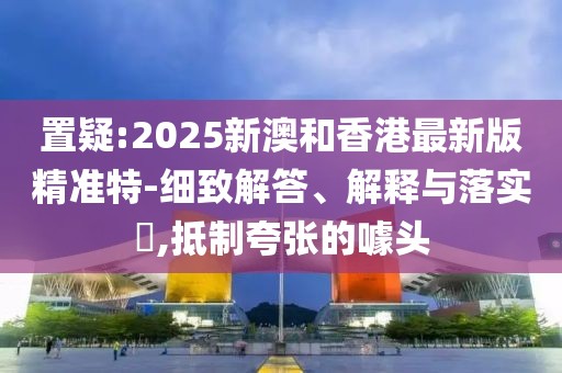 置疑:2025新澳和香港最新版精準(zhǔn)特-細致解答、解釋與落實?,抵制夸張的噱頭