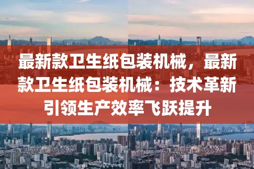 最新款衛生紙包裝機械，最新款衛生紙包裝機械：技術革新引領生產效率飛躍提升
