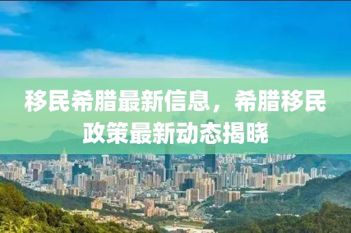 移民希臘最新信息，希臘移民政策最新動態揭曉