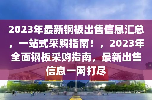 2023年最新鋼板出售信息匯總，一站式采購指南！，2023年全面鋼板采購指南，最新出售信息一網打盡