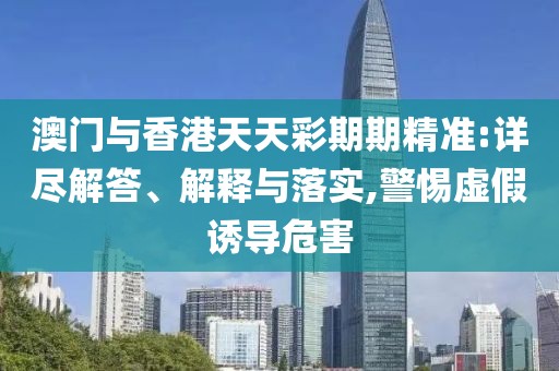 澳門與香港天天彩期期精準:詳盡解答、解釋與落實,警惕虛假誘導危害
