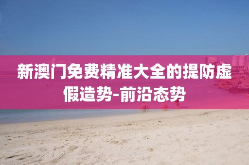 新澳門免費精準大全的提防虛假造勢-前沿態勢