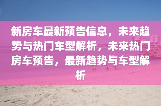 新房車最新預告信息，未來趨勢與熱門車型解析，未來熱門房車預告，最新趨勢與車型解析