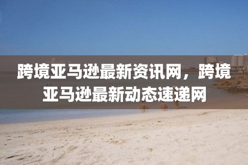 跨境亞馬遜最新資訊網，跨境亞馬遜最新動態速遞網