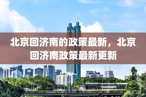 北京回濟(jì)南的政策最新，北京回濟(jì)南政策最新更新