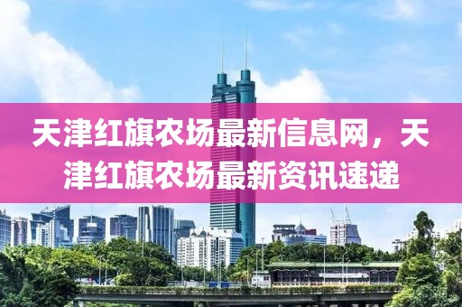 天津紅旗農場最新信息網，天津紅旗農場最新資訊速遞
