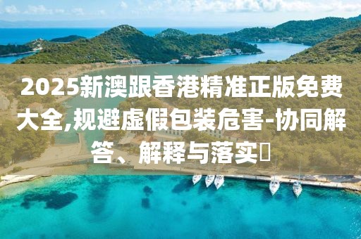 2025新澳跟香港精準(zhǔn)正版免費大全,規(guī)避虛假包裝危害-協(xié)同解答、解釋與落實?