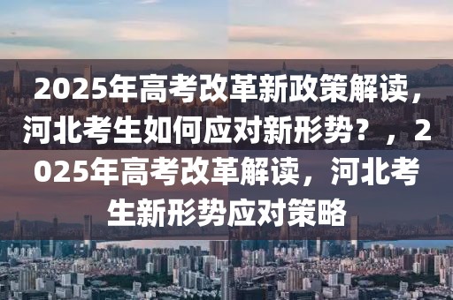 2025年高考改革新政策解讀，河北考生如何應對新形勢？，2025年高考改革解讀，河北考生新形勢應對策略