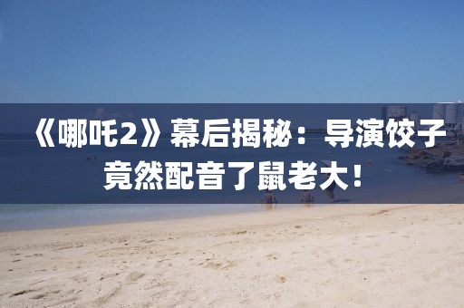 《哪吒2》幕后揭秘：導演餃子竟然配音了鼠老大！