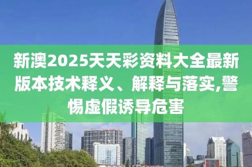 新澳2025天天彩資料大全最新版本技術釋義、解釋與落實,警惕虛假誘導危害