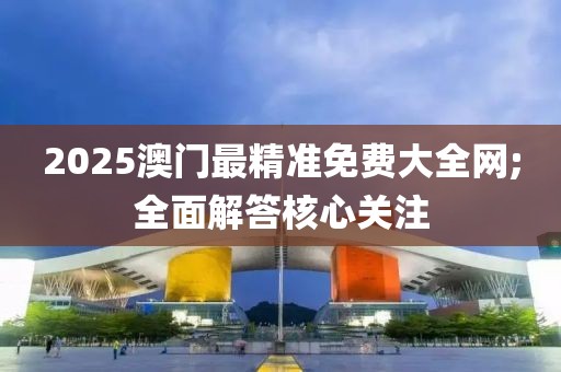 2025澳門最精準免費大全網;全面解答核心關注