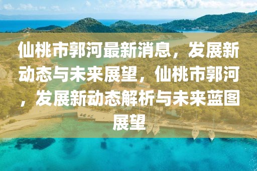 仙桃市郭河最新消息，發展新動態與未來展望，仙桃市郭河，發展新動態解析與未來藍圖展望