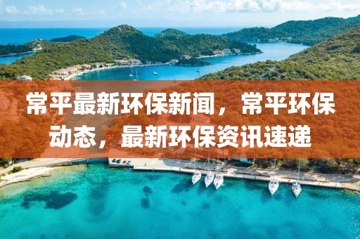 常平最新環保新聞，常平環保動態，最新環保資訊速遞