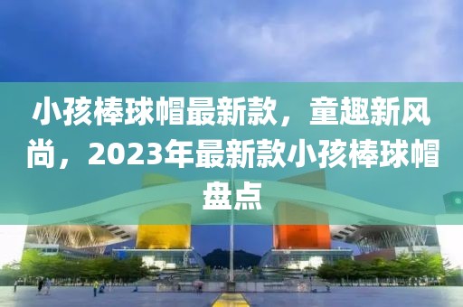 小孩棒球帽最新款，童趣新風尚，2023年最新款小孩棒球帽盤點