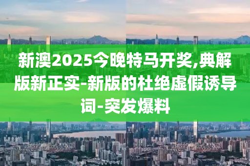 新澳2025今晚特馬開獎,典解版新正實-新版的杜絕虛假誘導(dǎo)詞-突發(fā)爆料