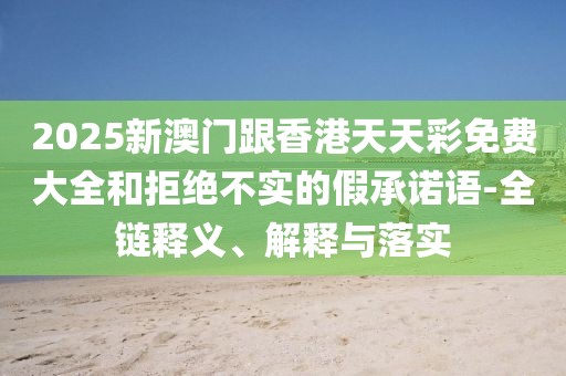 2025新澳門跟香港天天彩免費大全和拒絕不實的假承諾語-全鏈釋義、解釋與落實