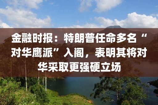 金融時報：特朗普任命多名“對華鷹派”入閣，表明其將對華采取更強硬立場