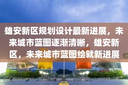 雄安新區規劃設計最新進展，未來城市藍圖逐漸清晰，雄安新區，未來城市藍圖繪就新進展