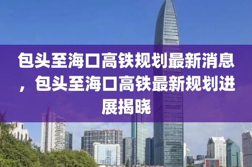 包頭至海口高鐵規(guī)劃最新消息，包頭至海口高鐵最新規(guī)劃進(jìn)展揭曉