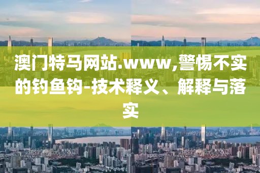 澳門特馬網(wǎng)站.www,警惕不實的釣魚鉤-技術釋義、解釋與落實
