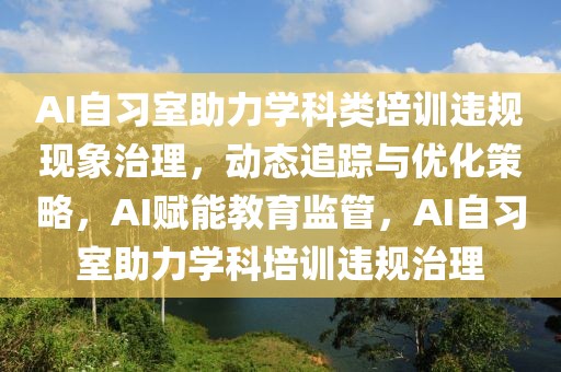 AI自習室助力學科類培訓違規現象治理，動態追蹤與優化策略，AI賦能教育監管，AI自習室助力學科培訓違規治理