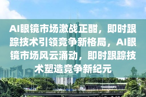 AI眼鏡市場激戰正酣，即時跟蹤技術引領競爭新格局，AI眼鏡市場風云涌動，即時跟蹤技術塑造競爭新紀元