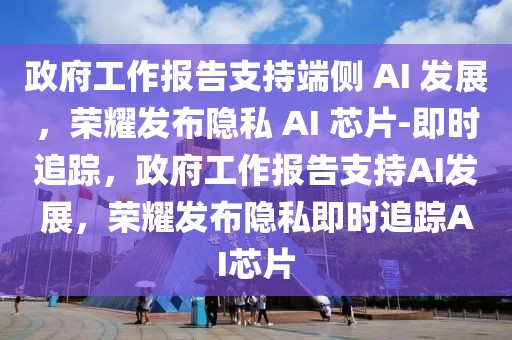 政府工作報告支持端側 AI 發展，榮耀發布隱私 AI 芯片-即時追蹤，政府工作報告支持AI發展，榮耀發布隱私即時追蹤AI芯片
