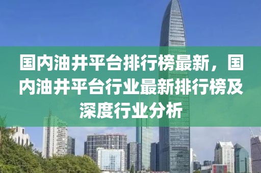 國內油井平臺排行榜最新，國內油井平臺行業最新排行榜及深度行業分析
