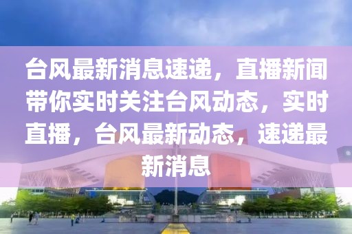 臺風最新消息速遞，直播新聞帶你實時關注臺風動態，實時直播，臺風最新動態，速遞最新消息