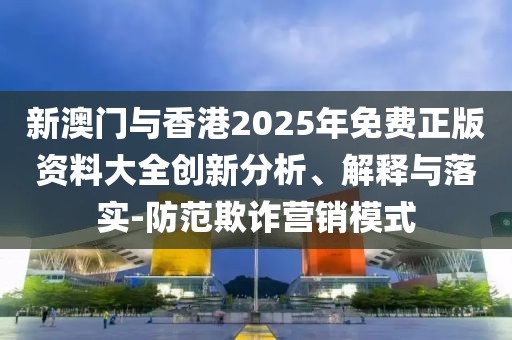 新澳門與香港2025年免費正版資料大全創新分析、解釋與落實-防范欺詐營銷模式