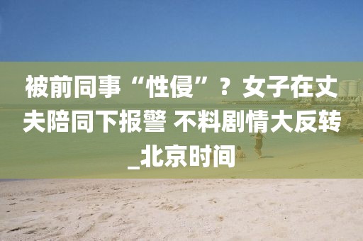 被前同事“性侵”？女子在丈夫陪同下報警 不料劇情大反轉(zhuǎn)_北京時間