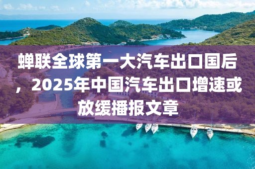 蟬聯(lián)全球第一大汽車出口國后，2025年中國汽車出口增速或放緩播報(bào)文章