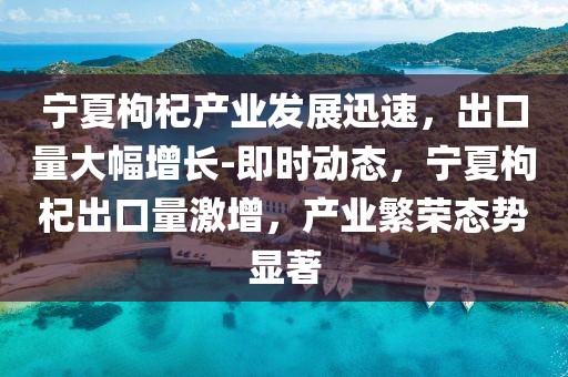 寧夏枸杞產(chǎn)業(yè)發(fā)展迅速，出口量大幅增長-即時動態(tài)，寧夏枸杞出口量激增，產(chǎn)業(yè)繁榮態(tài)勢顯著