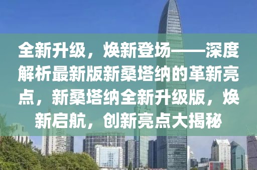 全新升級(jí)，煥新登場(chǎng)——深度解析最新版新桑塔納的革新亮點(diǎn)，新桑塔納全新升級(jí)版，煥新啟航，創(chuàng)新亮點(diǎn)大揭秘